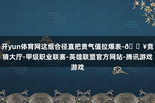 开yun体育网这组合径直把贵气值拉爆表-🔥竞猜大厅-甲级职业联赛-英雄联盟官方网站-腾讯游戏