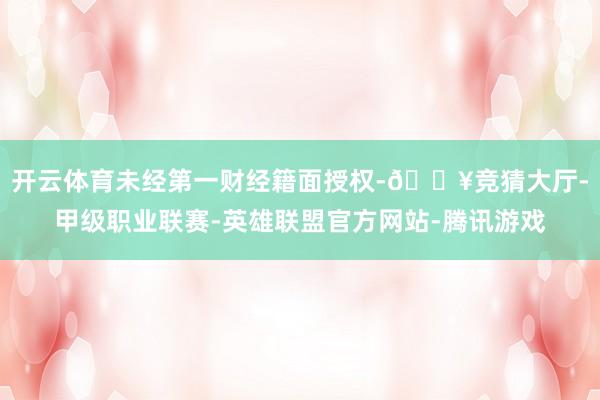 开云体育未经第一财经籍面授权-🔥竞猜大厅-甲级职业联赛-英雄联盟官方网站-腾讯游戏