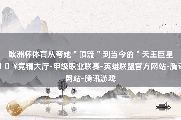 欧洲杯体育从夸她＂顶流＂到当今的＂天王巨星＂-🔥竞猜大厅-甲级职业联赛-英雄联盟官方网站-腾讯游戏