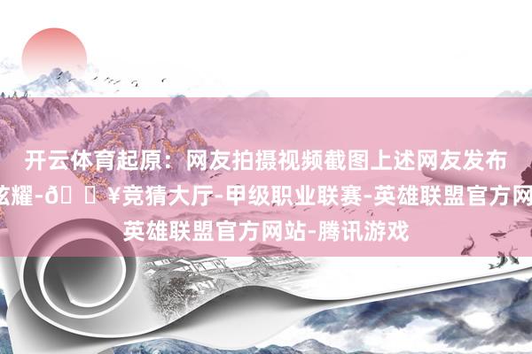 开云体育起原：网友拍摄视频截图上述网友发布的现场视频炫耀-🔥竞猜大厅-甲级职业联赛-英雄联盟官方网站-腾讯游戏