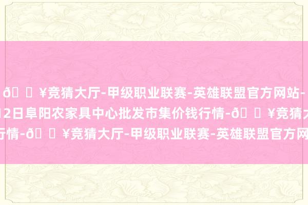 🔥竞猜大厅-甲级职业联赛-英雄联盟官方网站-腾讯游戏2025年2月12日阜阳农家具中心批发市集价钱行情-🔥竞猜大厅-甲级职业联赛-英雄联盟官方网站-腾讯游戏