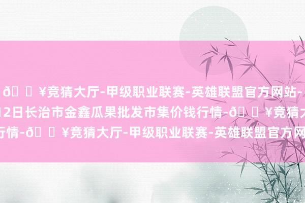 🔥竞猜大厅-甲级职业联赛-英雄联盟官方网站-腾讯游戏2025年2月12日长治市金鑫瓜果批发市集价钱行情-🔥竞猜大厅-甲级职业联赛-英雄联盟官方网站-腾讯游戏