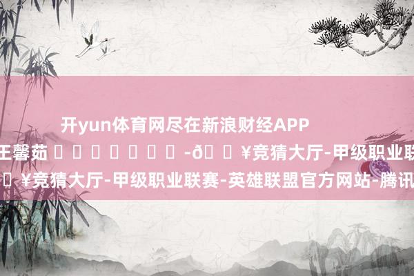 开yun体育网尽在新浪财经APP            						拖累裁剪：王馨茹 							-🔥竞猜大厅-甲级职业联赛-英雄联盟官方网站-腾讯游戏