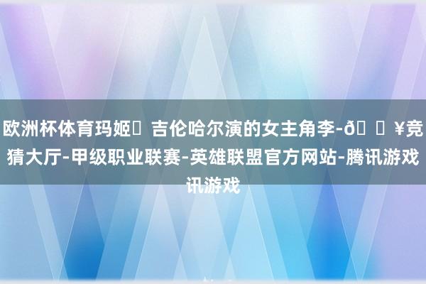 欧洲杯体育玛姬・吉伦哈尔演的女主角李-🔥竞猜大厅-甲级职业联赛-英雄联盟官方网站-腾讯游戏