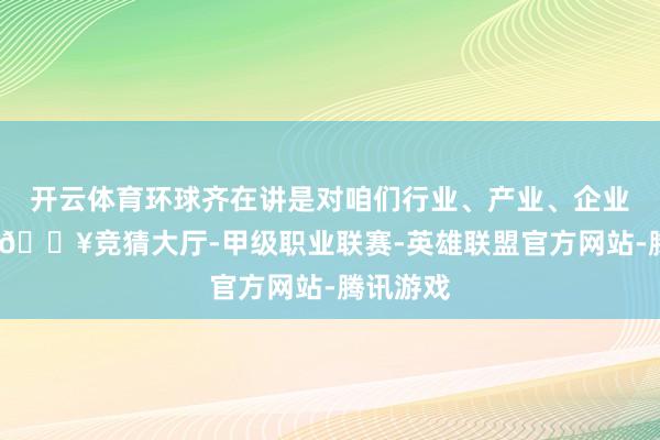 开云体育环球齐在讲是对咱们行业、产业、企业的影响-🔥竞猜大厅-甲级职业联赛-英雄联盟官方网站-腾讯游戏