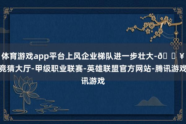 体育游戏app平台上风企业梯队进一步壮大-🔥竞猜大厅-甲级职业联赛-英雄联盟官方网站-腾讯游戏