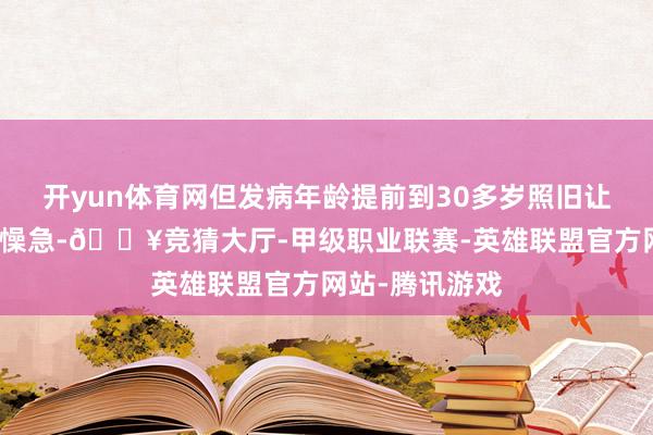 开yun体育网但发病年龄提前到30多岁照旧让她感到不测和懆急-🔥竞猜大厅-甲级职业联赛-英雄联盟官方网站-腾讯游戏