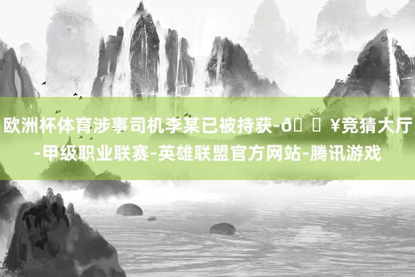 欧洲杯体育涉事司机李某已被持获-🔥竞猜大厅-甲级职业联赛-英雄联盟官方网站-腾讯游戏