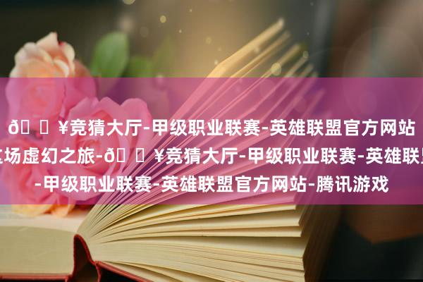 🔥竞猜大厅-甲级职业联赛-英雄联盟官方网站-腾讯游戏就能开启这场虚幻之旅-🔥竞猜大厅-甲级职业联赛-英雄联盟官方网站-腾讯游戏
