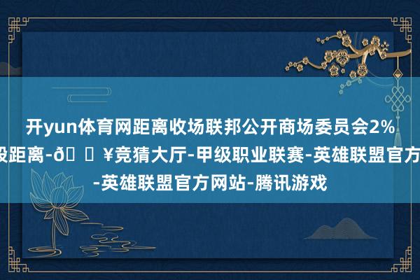 开yun体育网距离收场联邦公开商场委员会2%的场合还有一段距离-🔥竞猜大厅-甲级职业联赛-英雄联盟官方网站-腾讯游戏