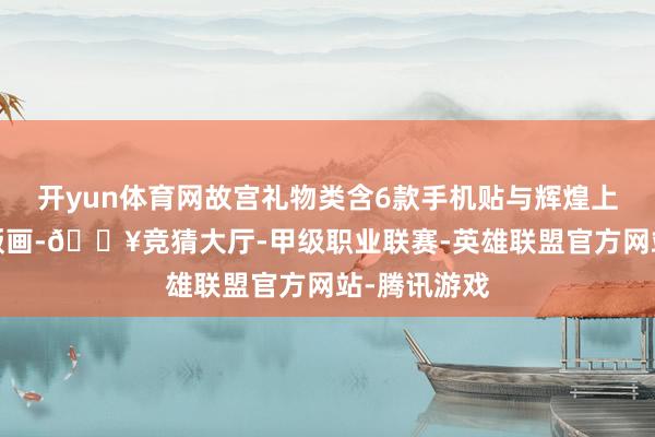 开yun体育网故宫礼物类含6款手机贴与辉煌上河图金/银版画-🔥竞猜大厅-甲级职业联赛-英雄联盟官方网站-腾讯游戏