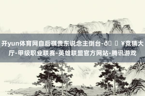 开yun体育网自后祺贵东说念主倒台-🔥竞猜大厅-甲级职业联赛-英雄联盟官方网站-腾讯游戏