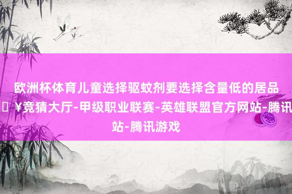 欧洲杯体育儿童选择驱蚊剂要选择含量低的居品-🔥竞猜大厅-甲级职业联赛-英雄联盟官方网站-腾讯游戏