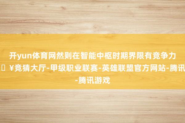 开yun体育网然则在智能中枢时期界限有竞争力-🔥竞猜大厅-甲级职业联赛-英雄联盟官方网站-腾讯游戏