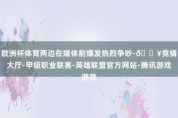 欧洲杯体育两边在媒体前爆发热烈争吵-🔥竞猜大厅-甲级职业联赛-英雄联盟官方网站-腾讯游戏
