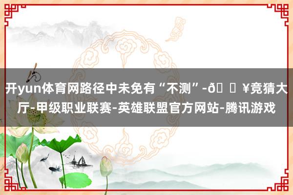 开yun体育网路径中未免有“不测”-🔥竞猜大厅-甲级职业联赛-英雄联盟官方网站-腾讯游戏