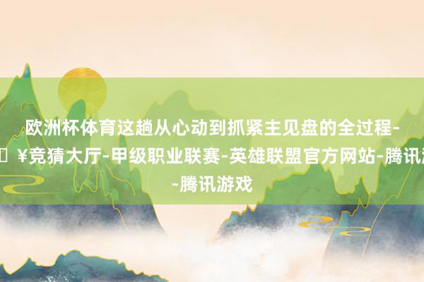 欧洲杯体育这趟从心动到抓紧主见盘的全过程-🔥竞猜大厅-甲级职业联赛-英雄联盟官方网站-腾讯游戏