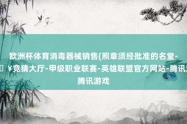 欧洲杯体育消毒器械销售(照章须经批准的名堂-🔥竞猜大厅-甲级职业联赛-英雄联盟官方网站-腾讯游戏