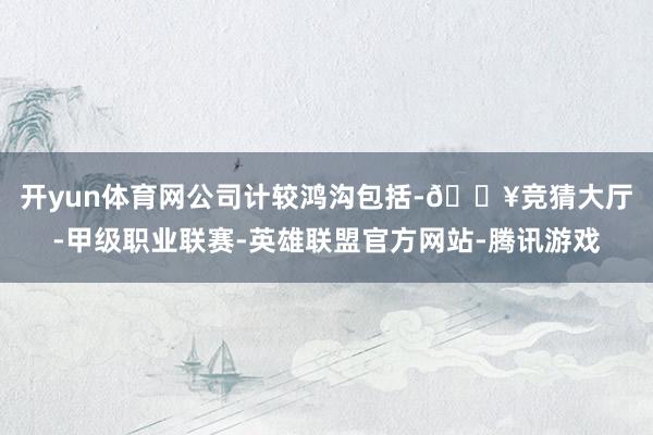 开yun体育网　　公司计较鸿沟包括-🔥竞猜大厅-甲级职业联赛-英雄联盟官方网站-腾讯游戏