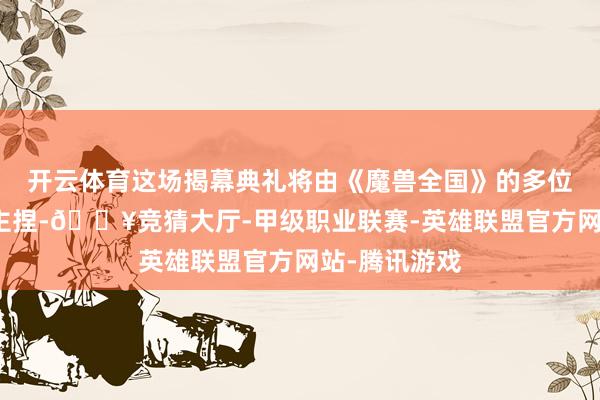 开云体育这场揭幕典礼将由《魔兽全国》的多位建树者共同主捏-🔥竞猜大厅-甲级职业联赛-英雄联盟官方网站-腾讯游戏