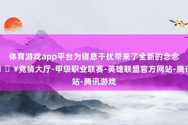 体育游戏app平台为寝息干扰带来了全新的念念路-🔥竞猜大厅-甲级职业联赛-英雄联盟官方网站-腾讯游戏