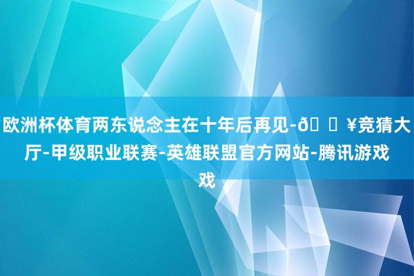 欧洲杯体育两东说念主在十年后再见-🔥竞猜大厅-甲级职业联赛-英雄联盟官方网站-腾讯游戏
