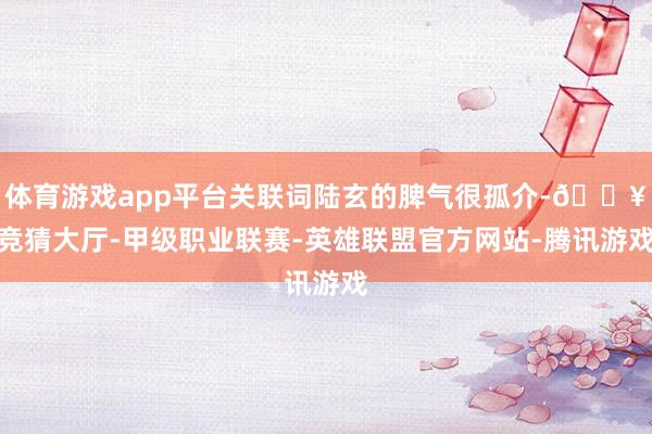 体育游戏app平台关联词陆玄的脾气很孤介-🔥竞猜大厅-甲级职业联赛-英雄联盟官方网站-腾讯游戏