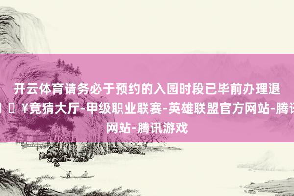 开云体育请务必于预约的入园时段已毕前办理退票-🔥竞猜大厅-甲级职业联赛-英雄联盟官方网站-腾讯游戏