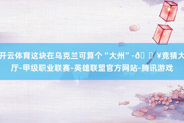 开云体育这块在乌克兰可算个“大州”-🔥竞猜大厅-甲级职业联赛-英雄联盟官方网站-腾讯游戏