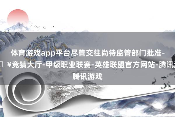 体育游戏app平台尽管交往尚待监管部门批准-🔥竞猜大厅-甲级职业联赛-英雄联盟官方网站-腾讯游戏