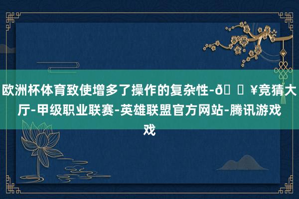 欧洲杯体育致使增多了操作的复杂性-🔥竞猜大厅-甲级职业联赛-英雄联盟官方网站-腾讯游戏