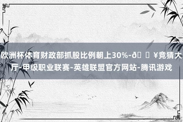 欧洲杯体育财政部抓股比例朝上30%-🔥竞猜大厅-甲级职业联赛-英雄联盟官方网站-腾讯游戏