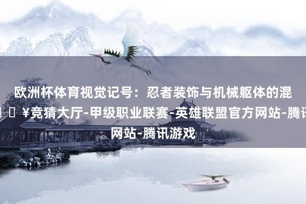 欧洲杯体育视觉记号：忍者装饰与机械躯体的混搭-🔥竞猜大厅-甲级职业联赛-英雄联盟官方网站-腾讯游戏