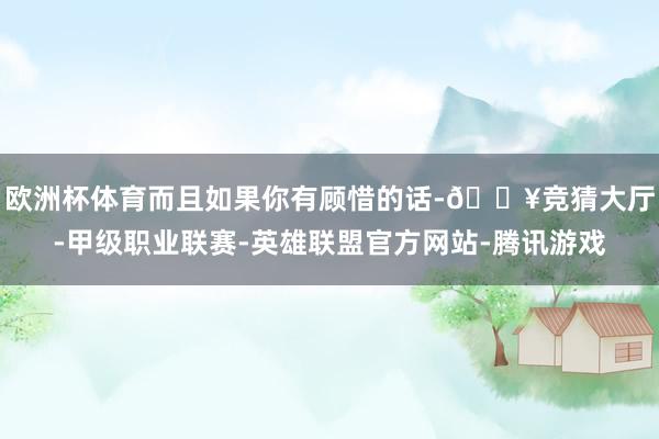 欧洲杯体育而且如果你有顾惜的话-🔥竞猜大厅-甲级职业联赛-英雄联盟官方网站-腾讯游戏