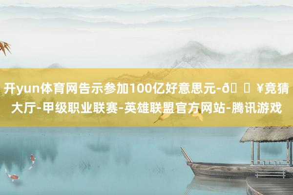 开yun体育网告示参加100亿好意思元-🔥竞猜大厅-甲级职业联赛-英雄联盟官方网站-腾讯游戏