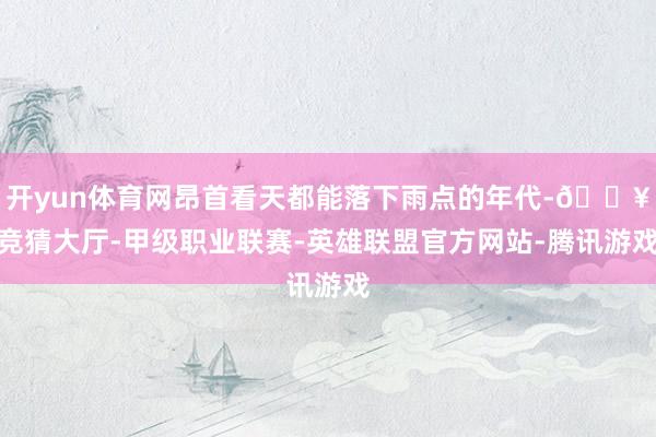 开yun体育网昂首看天都能落下雨点的年代-🔥竞猜大厅-甲级职业联赛-英雄联盟官方网站-腾讯游戏