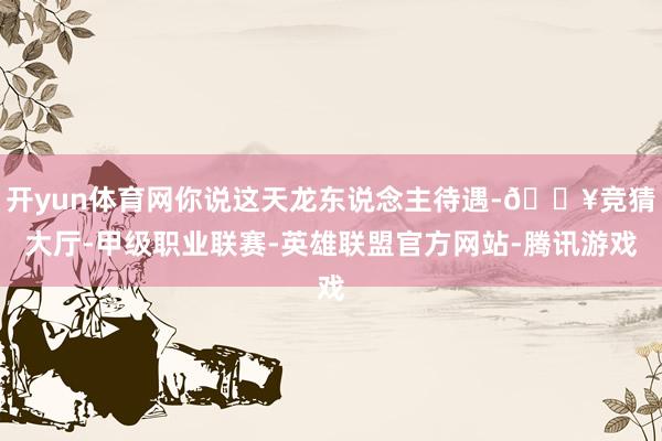开yun体育网你说这天龙东说念主待遇-🔥竞猜大厅-甲级职业联赛-英雄联盟官方网站-腾讯游戏