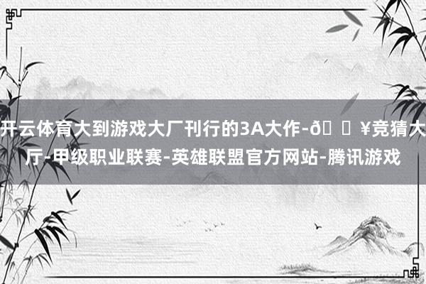 开云体育大到游戏大厂刊行的3A大作-🔥竞猜大厅-甲级职业联赛-英雄联盟官方网站-腾讯游戏