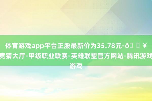 体育游戏app平台正股最新价为35.78元-🔥竞猜大厅-甲级职业联赛-英雄联盟官方网站-腾讯游戏