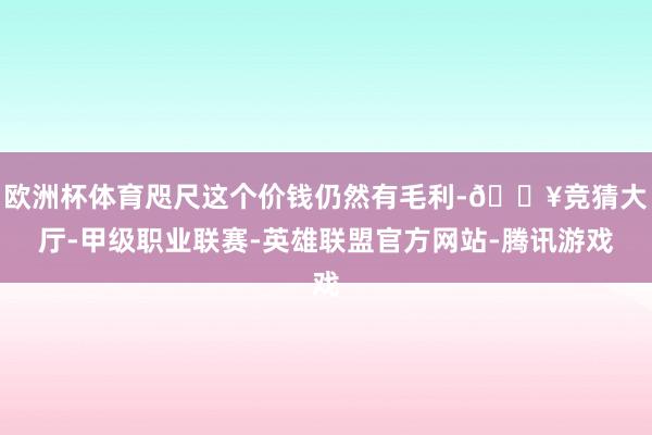 欧洲杯体育咫尺这个价钱仍然有毛利-🔥竞猜大厅-甲级职业联赛-英雄联盟官方网站-腾讯游戏