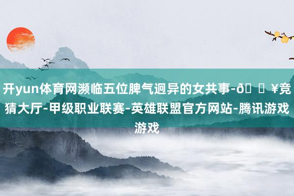 开yun体育网濒临五位脾气迥异的女共事-🔥竞猜大厅-甲级职业联赛-英雄联盟官方网站-腾讯游戏