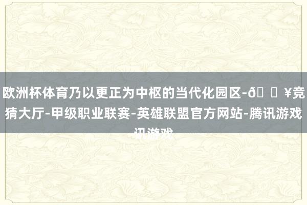 欧洲杯体育乃以更正为中枢的当代化园区-🔥竞猜大厅-甲级职业联赛-英雄联盟官方网站-腾讯游戏
