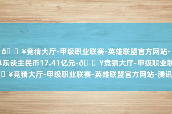 🔥竞猜大厅-甲级职业联赛-英雄联盟官方网站-腾讯游戏集团新增订单东谈主民币17.41亿元-🔥竞猜大厅-甲级职业联赛-英雄联盟官方网站-腾讯游戏
