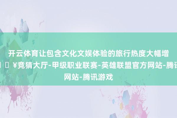 开云体育让包含文化文娱体验的旅行热度大幅增长-🔥竞猜大厅-甲级职业联赛-英雄联盟官方网站-腾讯游戏