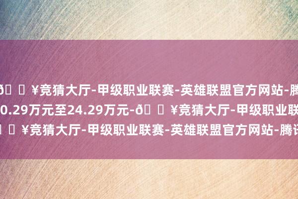 🔥竞猜大厅-甲级职业联赛-英雄联盟官方网站-腾讯游戏官方调换价为20.29万元至24.29万元-🔥竞猜大厅-甲级职业联赛-英雄联盟官方网站-腾讯游戏