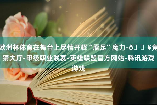 欧洲杯体育在舞台上尽情开释“餍足”魔力-🔥竞猜大厅-甲级职业联赛-英雄联盟官方网站-腾讯游戏