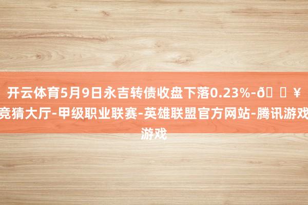 开云体育5月9日永吉转债收盘下落0.23%-🔥竞猜大厅-甲级职业联赛-英雄联盟官方网站-腾讯游戏