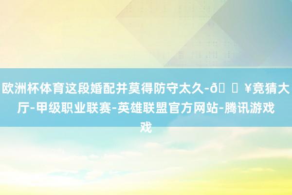 欧洲杯体育这段婚配并莫得防守太久-🔥竞猜大厅-甲级职业联赛-英雄联盟官方网站-腾讯游戏