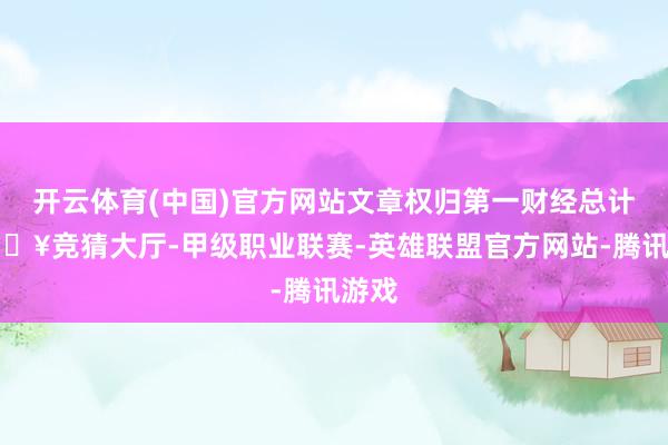 开云体育(中国)官方网站文章权归第一财经总计-🔥竞猜大厅-甲级职业联赛-英雄联盟官方网站-腾讯游戏