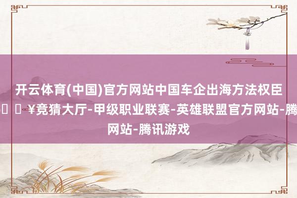 开云体育(中国)官方网站中国车企出海方法权臣加速-🔥竞猜大厅-甲级职业联赛-英雄联盟官方网站-腾讯游戏
